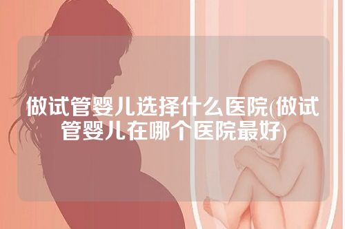 做试管婴儿选择什么医院(做试管婴儿在哪个医院更好)